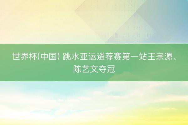 世界杯(中国) 跳水亚运遴荐赛第一站王宗源、陈艺文夺冠