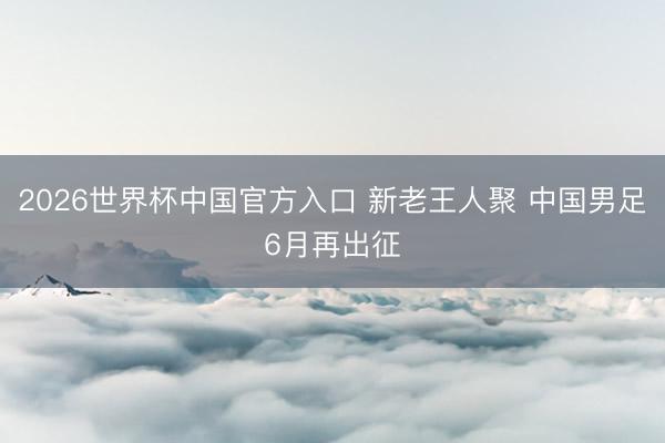 2026世界杯中国官方入口 新老王人聚 中国男足6月再出征