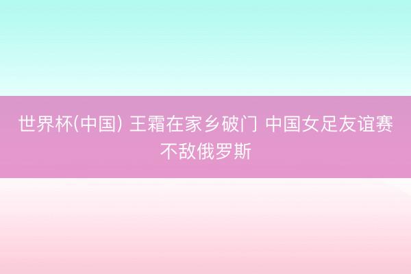 世界杯(中国) 王霜在家乡破门 中国女足友谊赛不敌俄罗斯