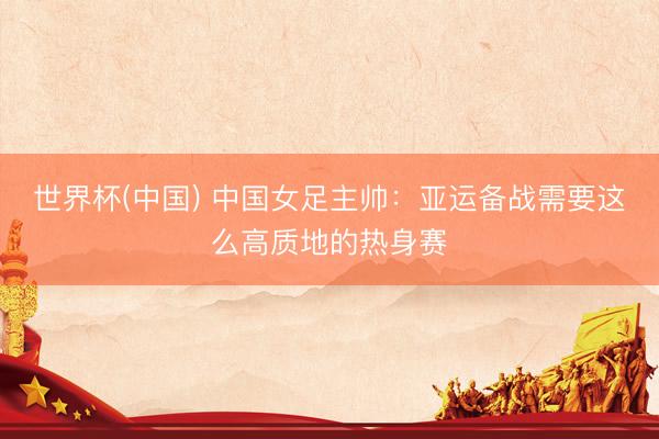世界杯(中国) 中国女足主帅：亚运备战需要这么高质地的热身赛