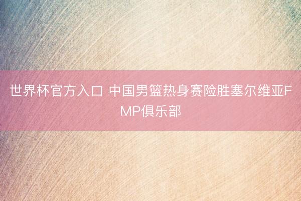 世界杯官方入口 中国男篮热身赛险胜塞尔维亚FMP俱乐部