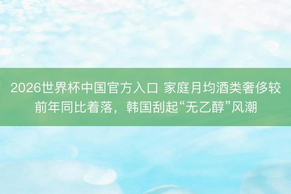 2026世界杯中国官方入口 家庭月均酒类奢侈较前年同比着落，韩国刮起“无乙醇”风潮