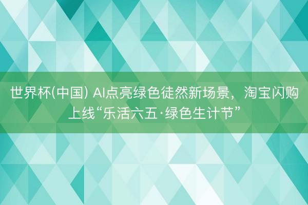 世界杯(中国) AI点亮绿色徒然新场景，淘宝闪购上线“乐活六五·绿色生计节”