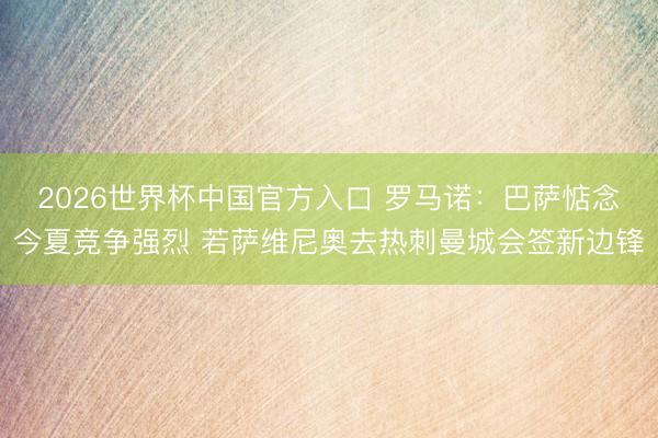 2026世界杯中国官方入口 罗马诺：巴萨惦念今夏竞争强烈 若萨维尼奥去热刺曼城会签新边锋