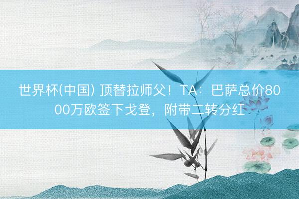 世界杯(中国) 顶替拉师父！TA：巴萨总价8000万欧签下戈登，附带二转分红
