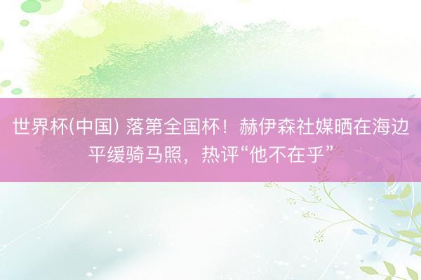 世界杯(中国) 落第全国杯！赫伊森社媒晒在海边平缓骑马照，热评“他不在乎”