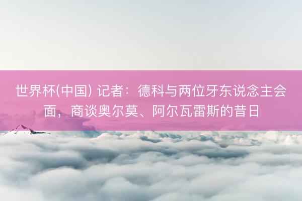 世界杯(中国) 记者：德科与两位牙东说念主会面，商谈奥尔莫、阿尔瓦雷斯的昔日