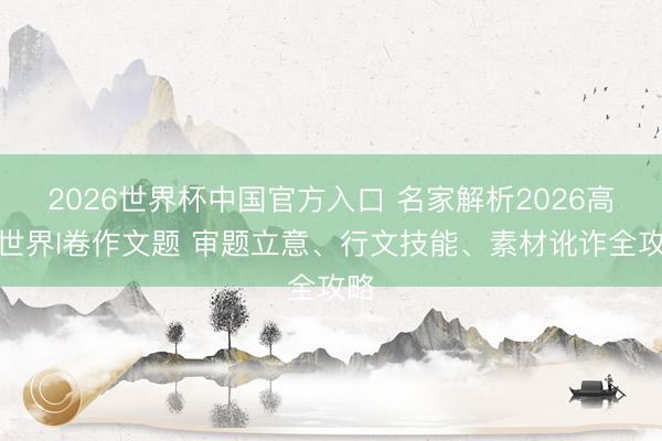 2026世界杯中国官方入口 名家解析2026高考世界I卷作文题 审题立意、行文技能、素材讹诈全攻略