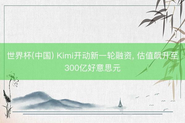 世界杯(中国) Kimi开动新一轮融资， 估值飙升至300亿好意思元