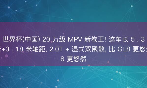 世界杯(中国) 20 万级 MPV 新卷王! 这车长 5 . 3米+3 . 18 米轴距， 2.0T + 湿式双聚散， 比 GL8 更悠然