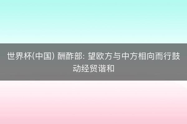 世界杯(中国) 酬酢部: 望欧方与中方相向而行鼓动经贸谐和