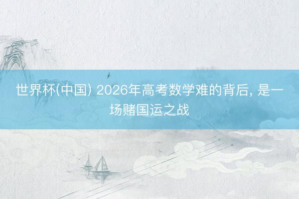 世界杯(中国) 2026年高考数学难的背后， 是一场赌国运之战