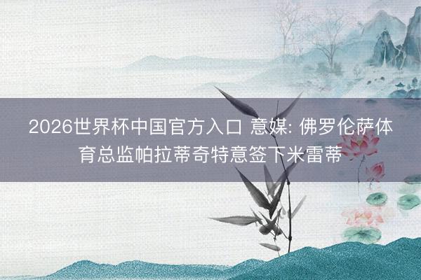 2026世界杯中国官方入口 意媒: 佛罗伦萨体育总监帕拉蒂奇特意签下米雷蒂