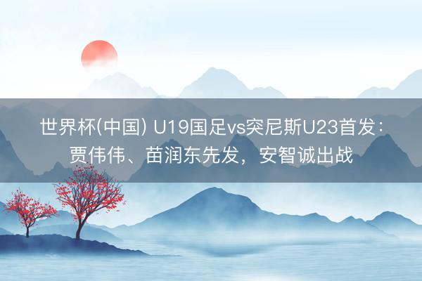 世界杯(中国) U19国足vs突尼斯U23首发：贾伟伟、苗润东先发，安智诚出战
