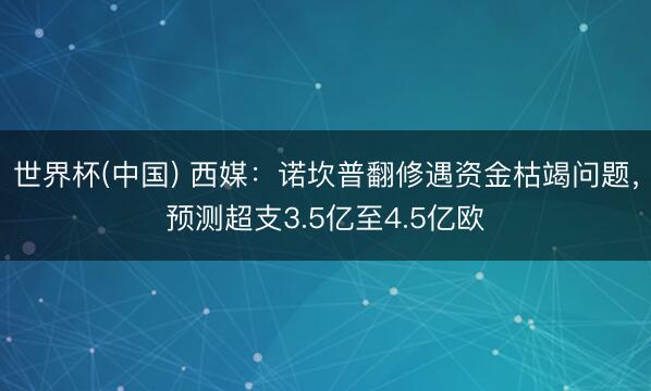 世界杯(中国) 西媒：诺坎普翻修遇资金枯竭问题，预测超支3.5亿至4.5亿欧
