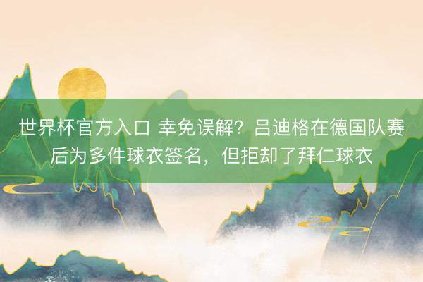 世界杯官方入口 幸免误解?吕迪格在德国队赛后为多件球衣签名,但拒却了拜仁球衣