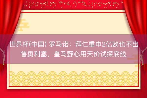 世界杯(中国) 罗马诺:拜仁重申2亿欧也不出售奥利塞,皇马野心用天价试探底线