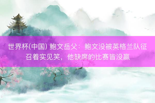 世界杯(中国) 鲍文岳父：鲍文没被英格兰队征召着实见笑，他缺席的比赛皆没赢