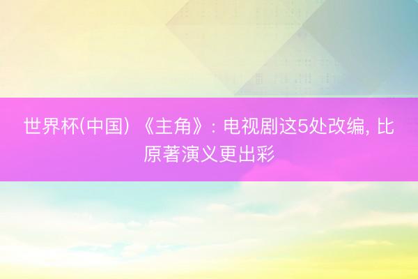 世界杯(中国) 《主角》: 电视剧这5处改编， 比原著演义更出彩