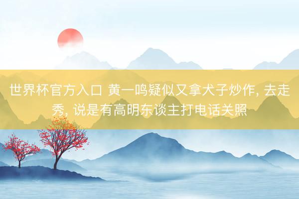 世界杯官方入口 黄一鸣疑似又拿犬子炒作， 去走秀， 说是有高明东谈主打电话关照