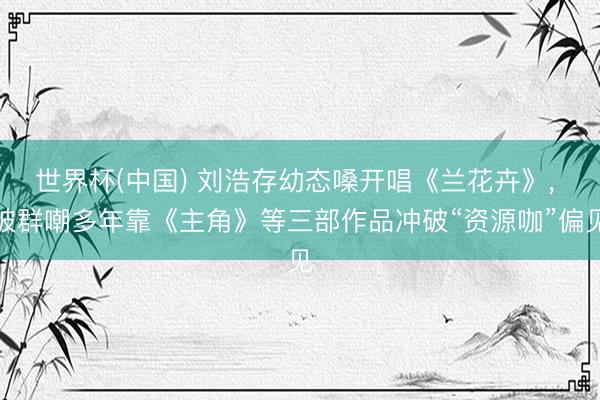 世界杯(中国) 刘浩存幼态嗓开唱《兰花卉》, 被群嘲多年靠《主角》等三部作品冲破“资源咖”偏见