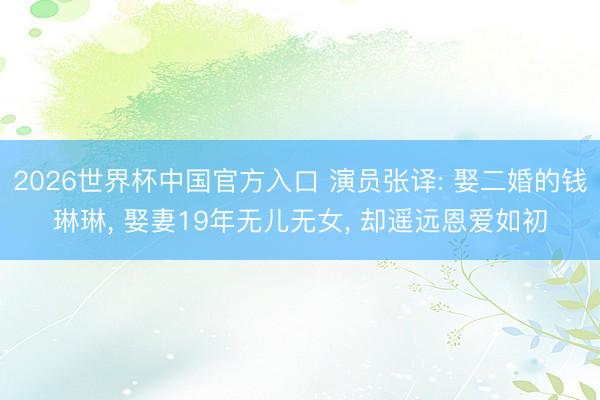 2026世界杯中国官方入口 演员张译: 娶二婚的钱琳琳， 娶妻19年无儿无女， 却遥远恩爱如初