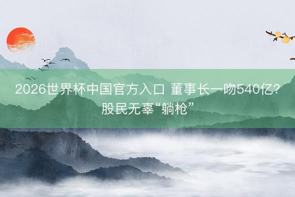 2026世界杯中国官方入口 董事长一吻540亿?股民无辜“躺枪”