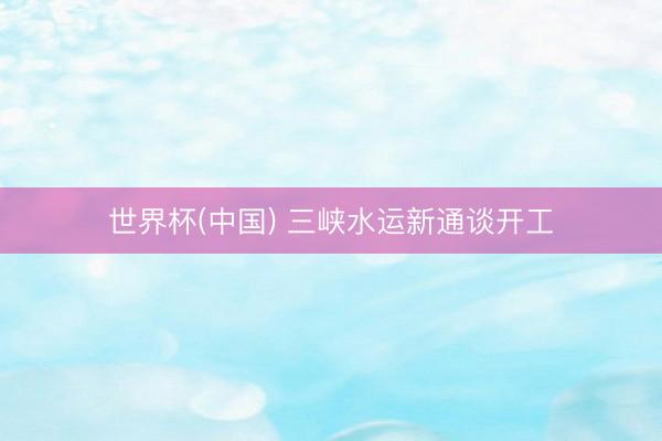世界杯(中国) 三峡水运新通谈开工