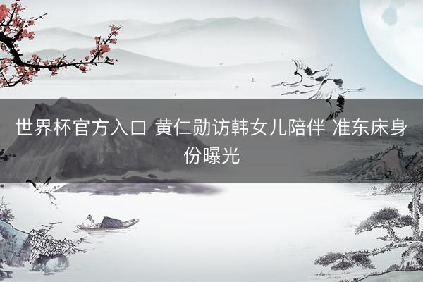 世界杯官方入口 黄仁勋访韩女儿陪伴 准东床身份曝光