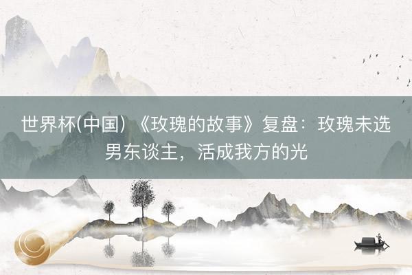 世界杯(中国) 《玫瑰的故事》复盘：玫瑰未选男东谈主，活成我方的光