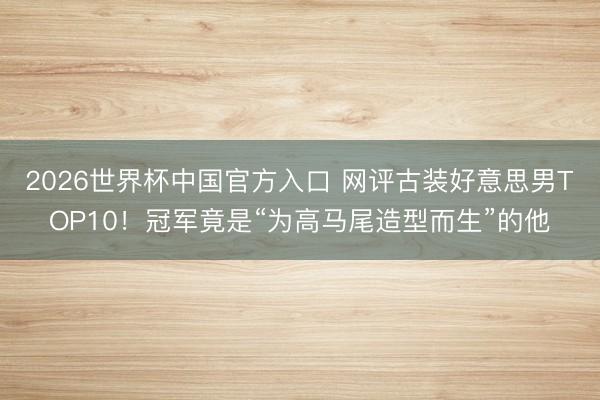 2026世界杯中国官方入口 网评古装好意思男TOP10！冠军竟是“为高马尾造型而生”的他
