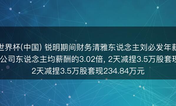 世界杯(中国) 锐明期间财务清雅东说念主刘必发年薪64.48万元是公司东说念主均薪酬的3.02倍， 2天减捏3.5万股套现234.84万元