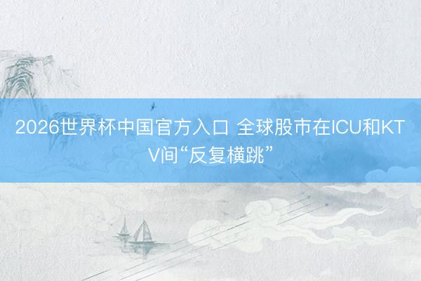 2026世界杯中国官方入口 全球股市在ICU和KTV间“反复横跳”