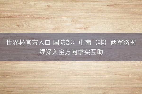 世界杯官方入口 国防部:中南(非)两军将握续深入全方向求实互助