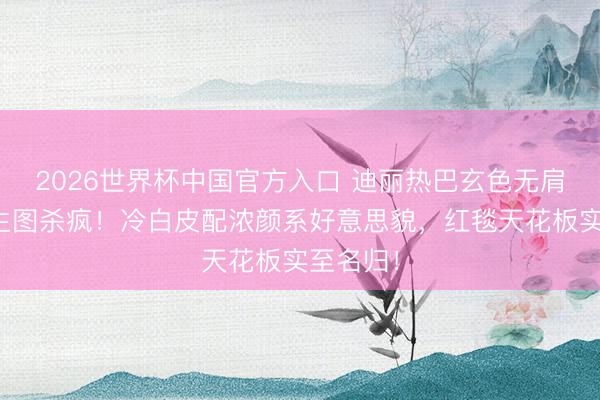 2026世界杯中国官方入口 迪丽热巴玄色无肩带礼裙生图杀疯!冷白皮配浓颜系好意思貌,红毯天花板实至名归!