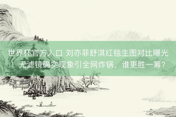 世界杯官方入口 刘亦菲舒淇红毯生图对比曝光！无滤镜确实现象引全网炸锅，谁更胜一筹？