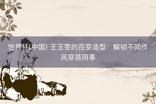 世界杯(中国) 王玉雯的百变造型：解锁不同作风穿搭阴事