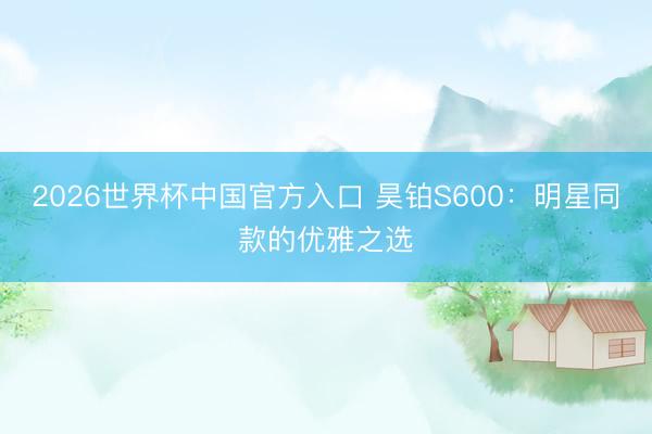 2026世界杯中国官方入口 昊铂S600：明星同款的优雅之选