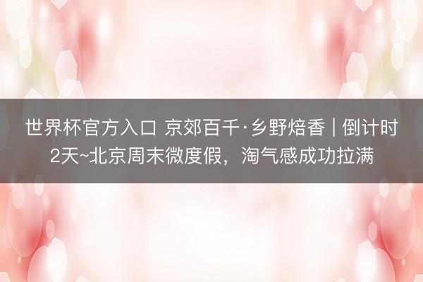 世界杯官方入口 京郊百千·乡野焙香 | 倒计时2天~北京周末微度假，淘气感成功拉满