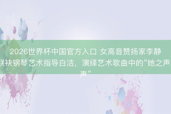2026世界杯中国官方入口 女高音赞扬家李静联袂钢琴艺术指导白洁，演绎艺术歌曲中的“她之声”
