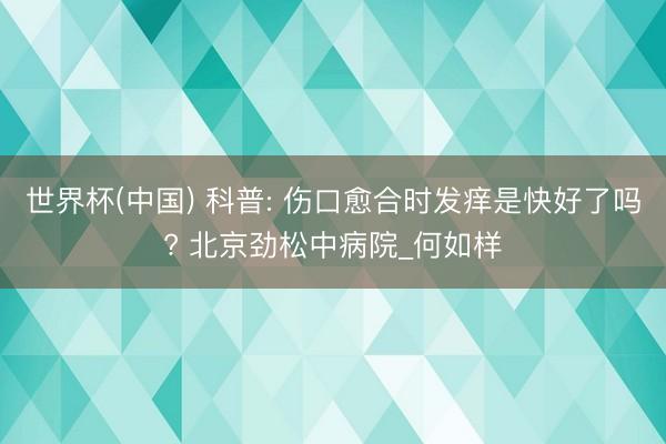 世界杯(中国) 科普: 伤口愈合时发痒是快好了吗? 北京劲松中病院_何如样