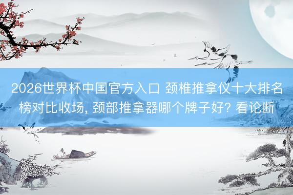2026世界杯中国官方入口 颈椎推拿仪十大排名榜对比收场， 颈部推拿器哪个牌子好? 看论断