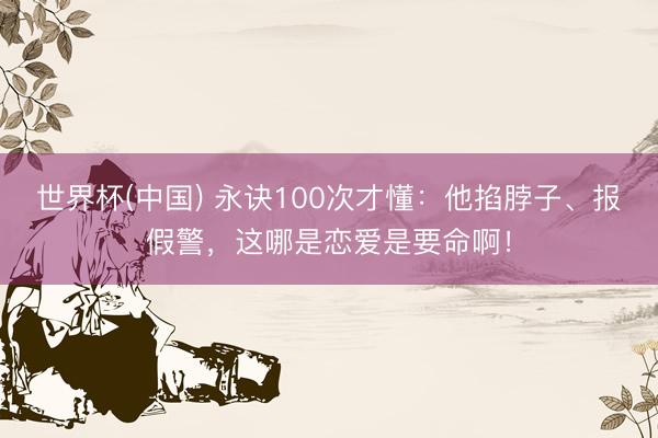 世界杯(中国) 永诀100次才懂：他掐脖子、报假警，这哪是恋爱是要命啊！