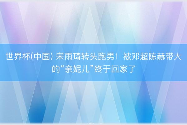世界杯(中国) 宋雨琦转头跑男！被邓超陈赫带大的“亲妮儿”终于回家了
