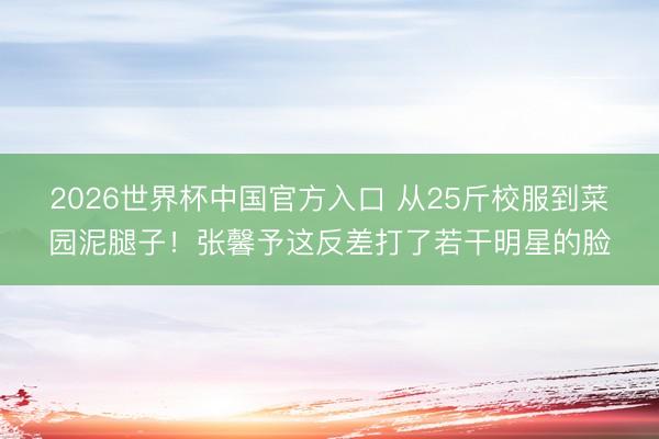 2026世界杯中国官方入口 从25斤校服到菜园泥腿子！张馨予这反差打了若干明星的脸