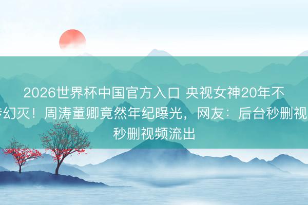 2026世界杯中国官方入口 央视女神20年不老外传幻灭！周涛董卿竟然年纪曝光，网友：后台秒删视频流出