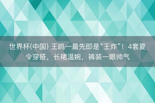 世界杯(中国) 王鸥一最先即是“王炸”！4套夏令穿搭，长裙温婉，裤装一眼帅气