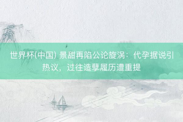 世界杯(中国) 景甜再陷公论旋涡：代孕据说引热议，过往造孽履历遭重提