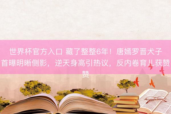 世界杯官方入口 藏了整整6年！唐嫣罗晋犬子首曝明晰侧影，逆天身高引热议，反内卷育儿获赞