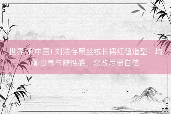 世界杯(中国) 刘浩存黑丝绒长裙红毯造型：均衡贵气与随性感，窜改尽显自信